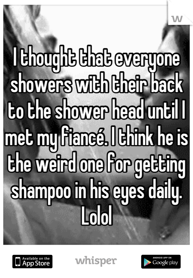 I thought that everyone showers with their back to the shower head until I met my fiancé. I think he is the weird one for getting shampoo in his eyes daily. Lolol