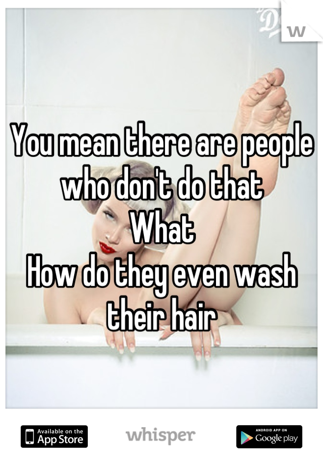 You mean there are people who don't do that
What
How do they even wash their hair