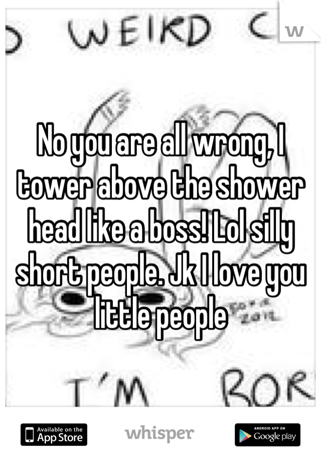 No you are all wrong, I tower above the shower head like a boss! Lol silly short people. Jk I love you little people