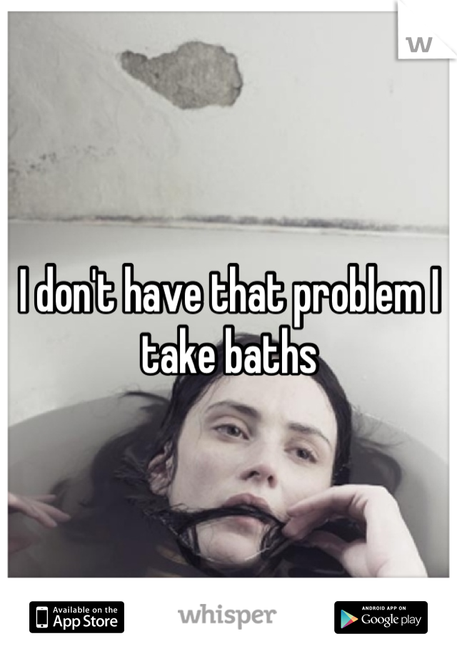 I don't have that problem I take baths