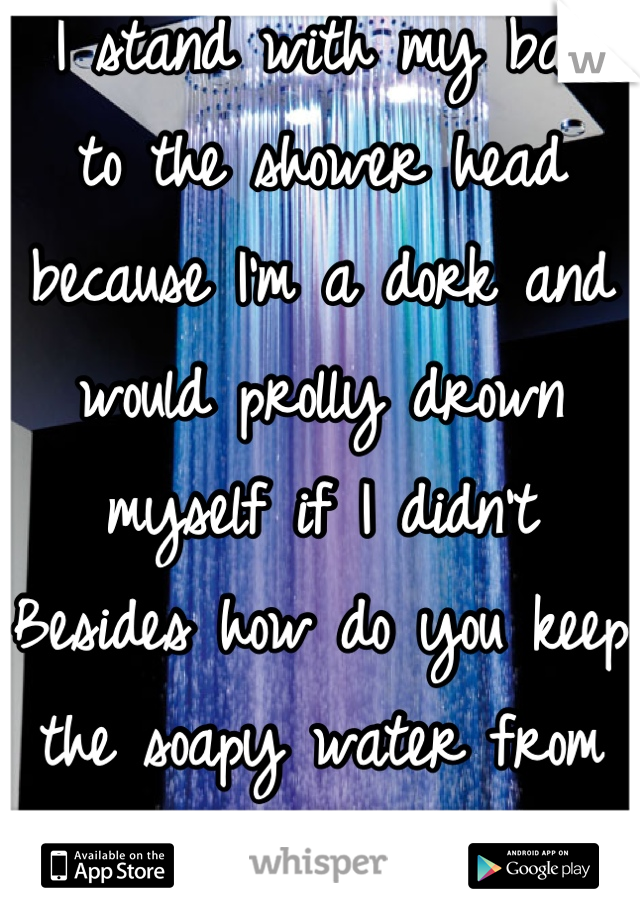  I stand with my back to the shower head because I'm a dork and would prolly drown myself if I didn't Besides how do you keep the soapy water from running in your eyes rinsing ur hair the other way?? 