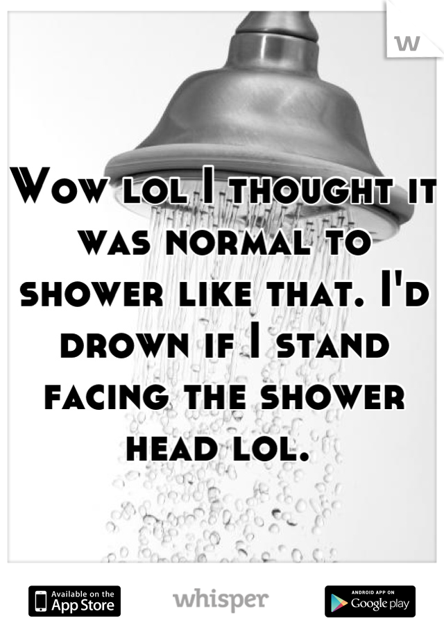 Wow lol I thought it was normal to shower like that. I'd drown if I stand facing the shower head lol. 