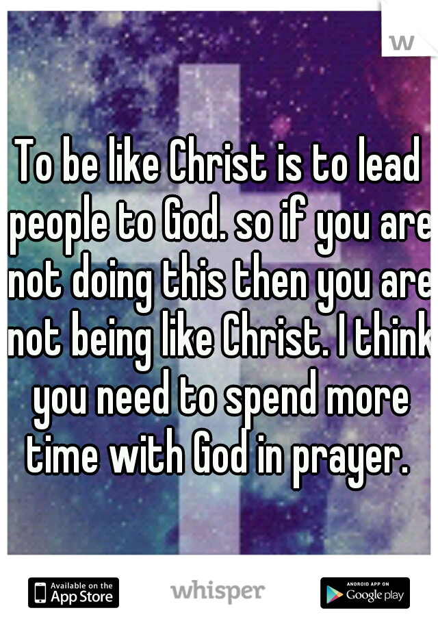 To be like Christ is to lead people to God. so if you are not doing this then you are not being like Christ. I think you need to spend more time with God in prayer. 