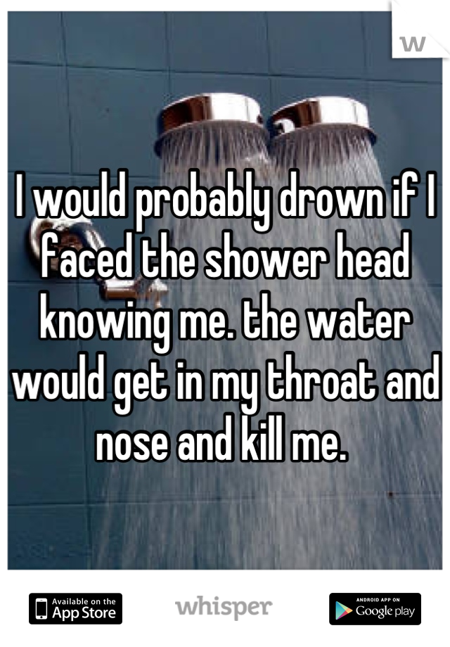 I would probably drown if I faced the shower head knowing me. the water would get in my throat and nose and kill me. 