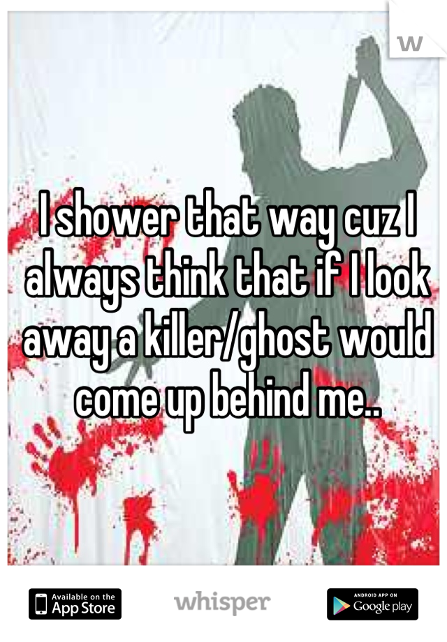 I shower that way cuz I always think that if I look away a killer/ghost would come up behind me..