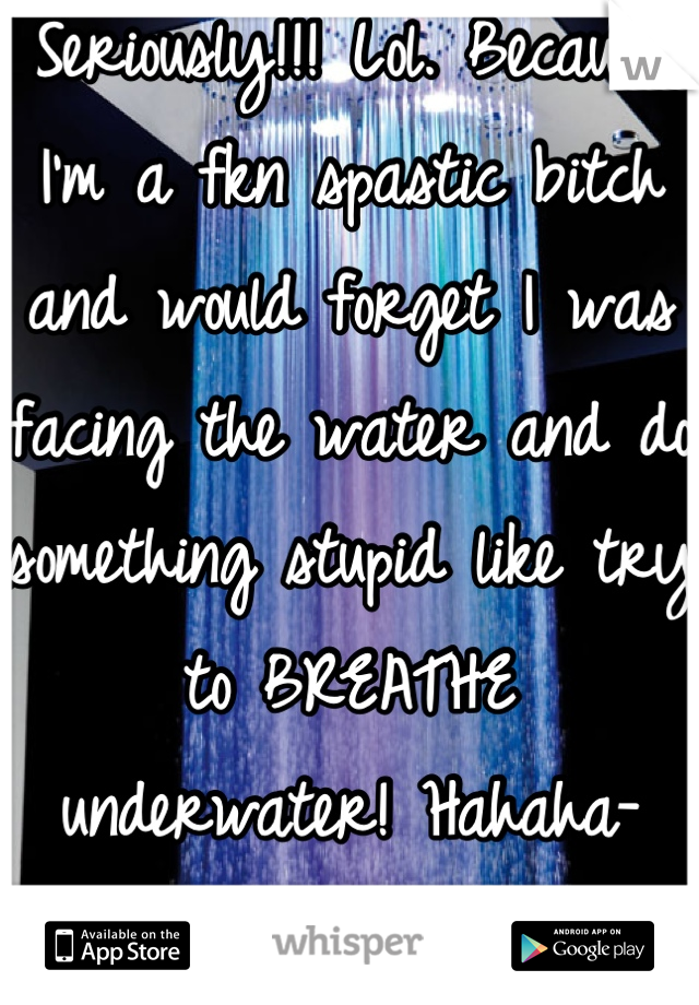 Seriously!!! Lol. Because I'm a fkn spastic bitch and would forget I was facing the water and do something stupid like try to BREATHE underwater! Hahaha- have LITERALLY fallen out of the shower before