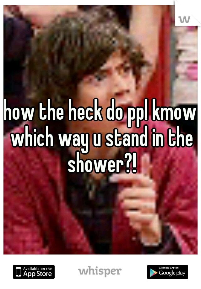 how the heck do ppl kmow which way u stand in the shower?!