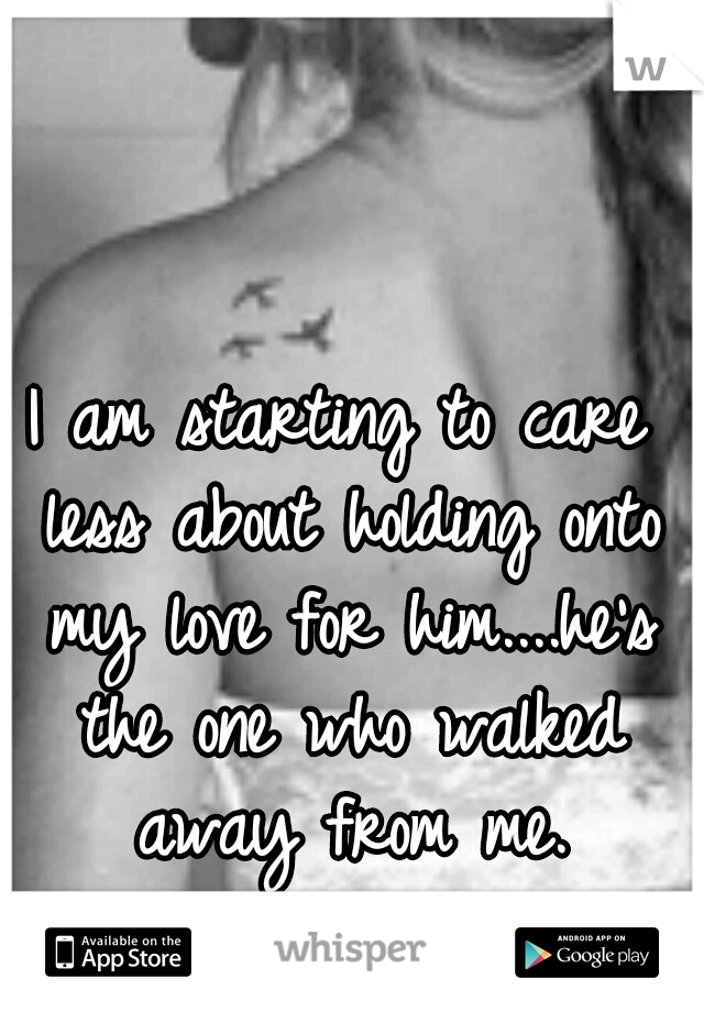 I am starting to care less about holding onto my love for him....he's the one who walked away from me.