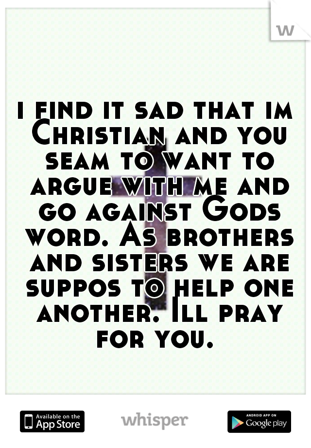 i find it sad that im Christian and you seam to want to argue with me and go against Gods word. As brothers and sisters we are suppos to help one another. Ill pray for you. 