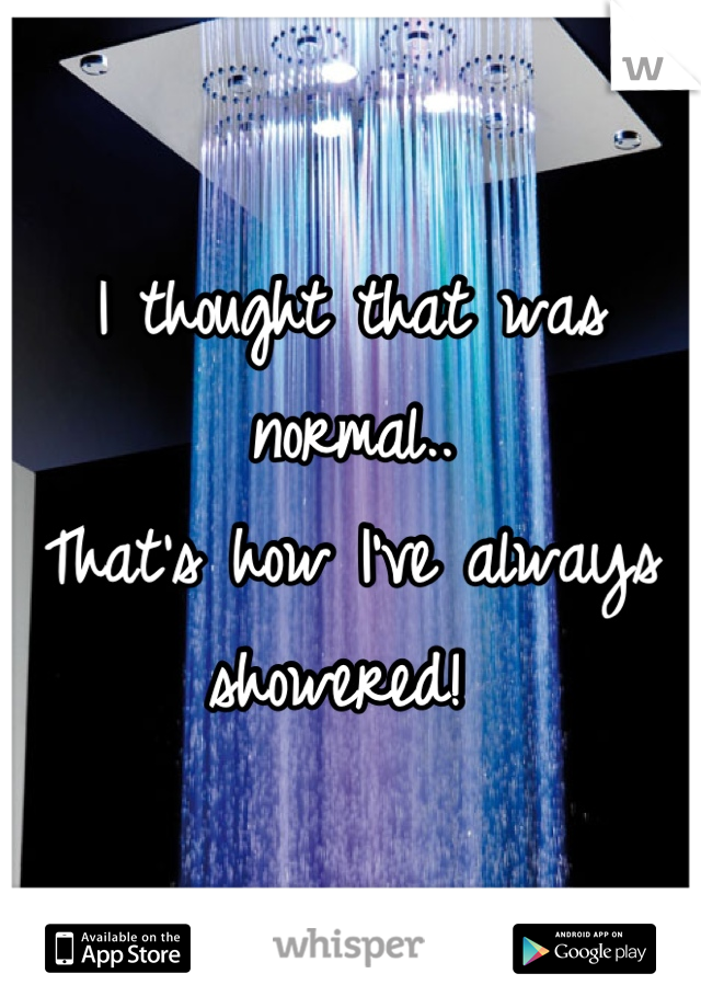 I thought that was normal..
That's how I've always showered! 