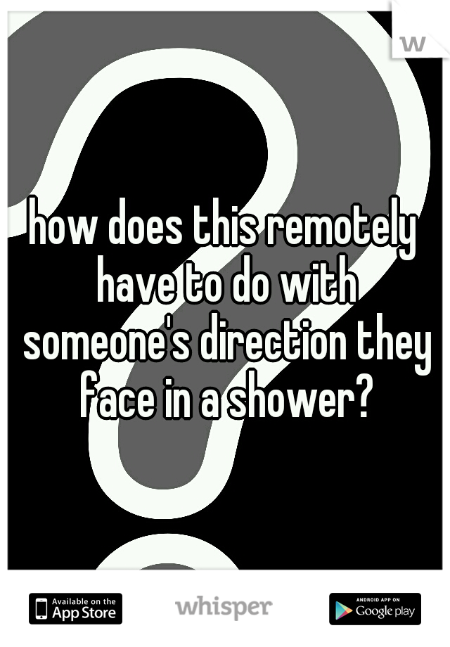 how does this remotely have to do with someone's direction they face in a shower?