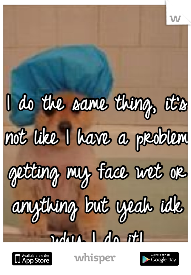 I do the same thing, it's not like I have a problem getting my face wet or anything but yeah idk why I do it!