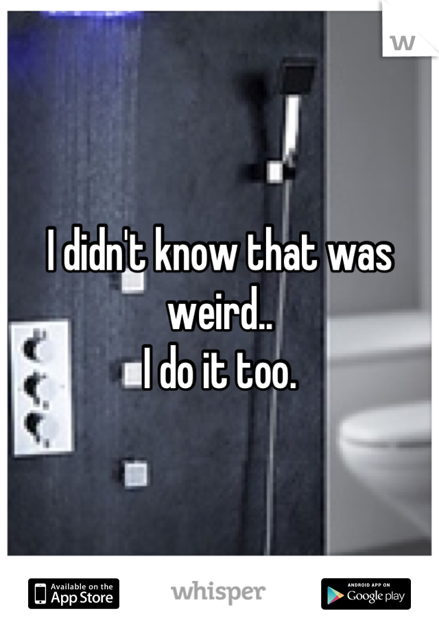 I didn't know that was weird..
I do it too.