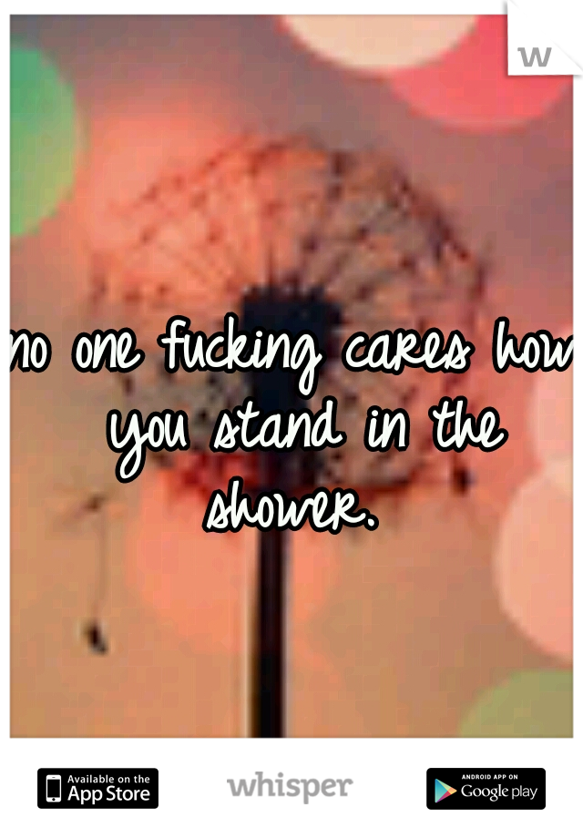 no one fucking cares how you stand in the shower. 