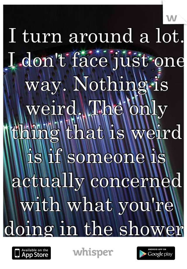 I turn around a lot. I don't face just one way. Nothing is weird. The only thing that is weird is if someone is actually concerned with what you're doing in the shower. Lol. :P 