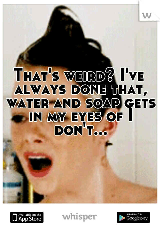 That's weird? I've always done that, water and soap gets in my eyes of I don't...