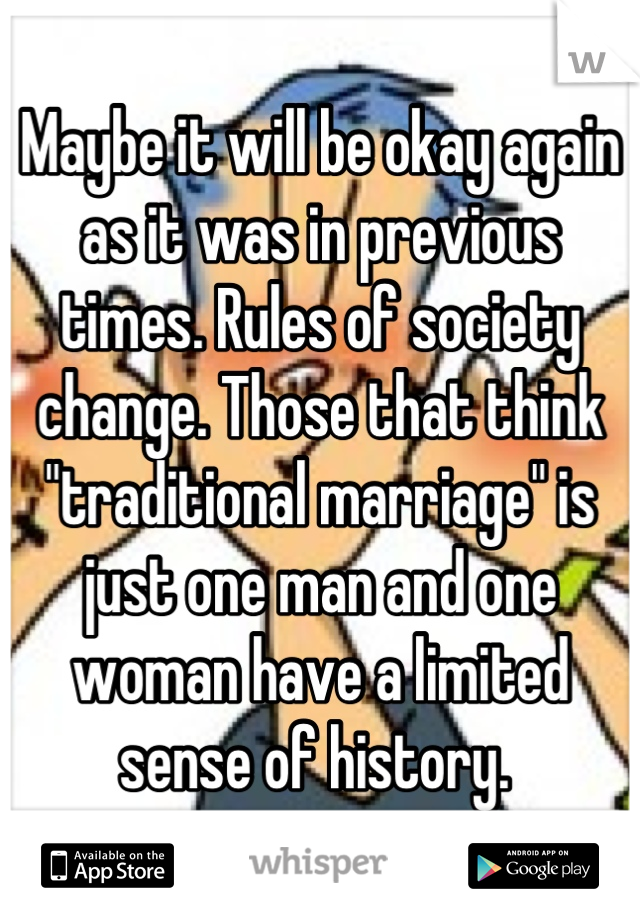 Maybe it will be okay again as it was in previous times. Rules of society change. Those that think "traditional marriage" is just one man and one woman have a limited sense of history. 