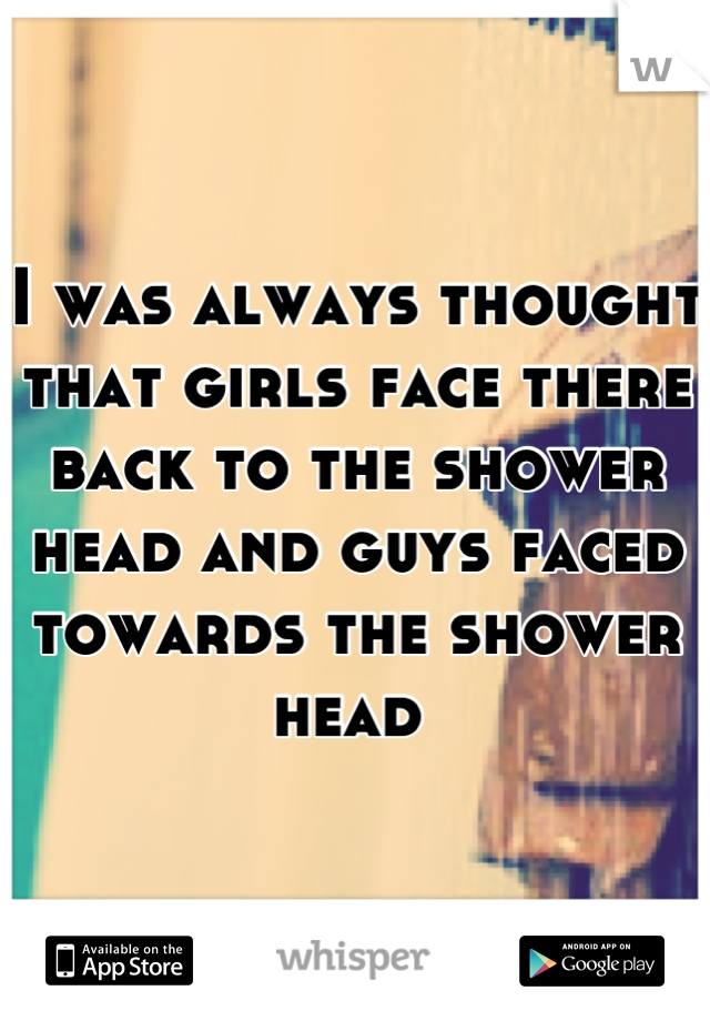 I was always thought that girls face there back to the shower head and guys faced towards the shower head 