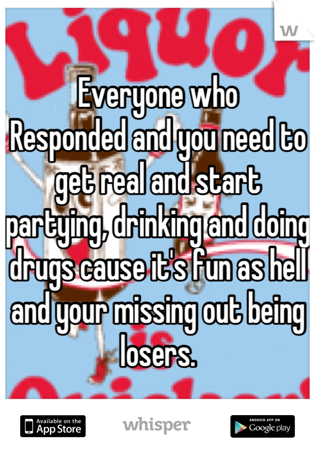 Everyone who
Responded and you need to get real and start partying, drinking and doing drugs cause it's fun as hell and your missing out being losers.