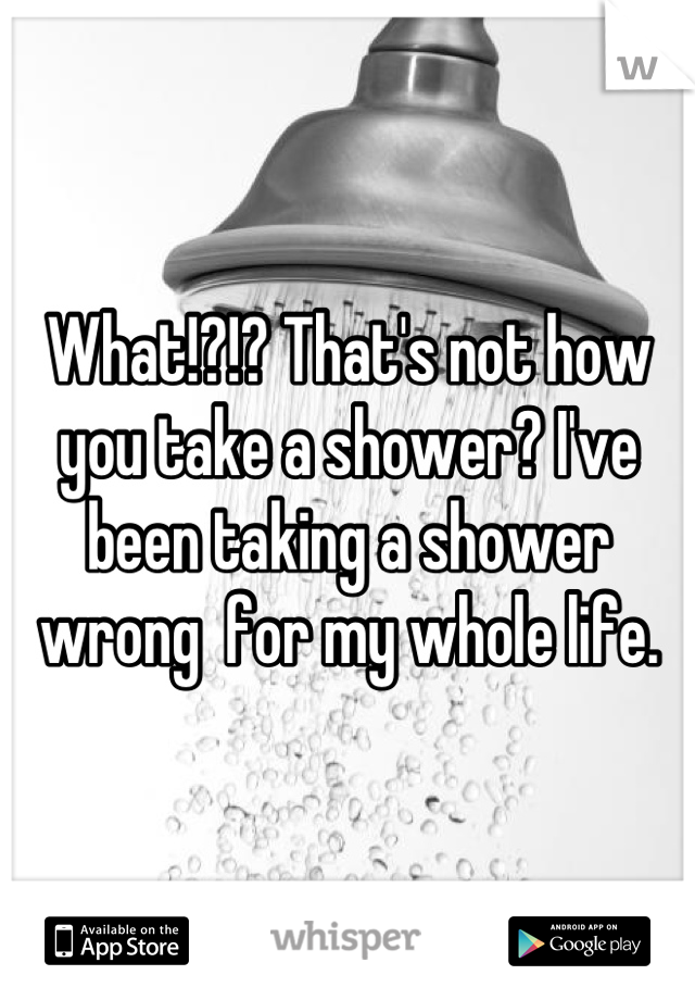 What!?!? That's not how you take a shower? I've been taking a shower wrong  for my whole life.