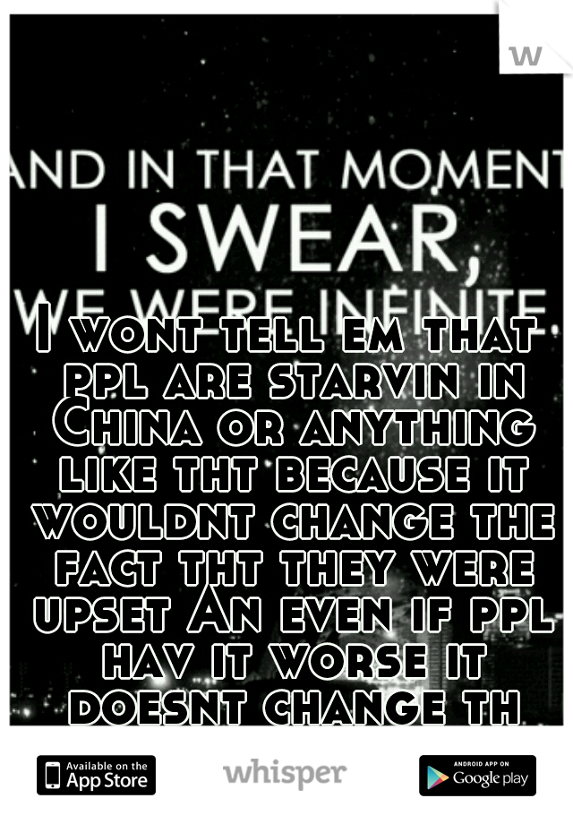 I wont tell em that ppl are starvin in China or anything like tht because it wouldnt change the fact tht they were upset An even if ppl hav it worse it doesnt change th fact tht they hav what they hav