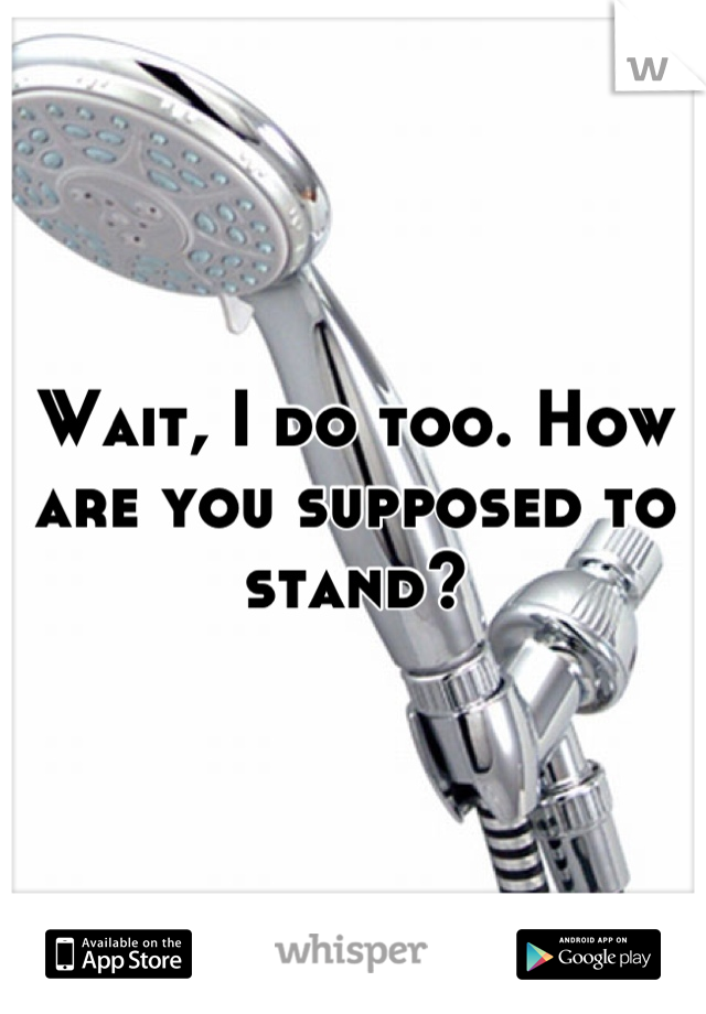 Wait, I do too. How are you supposed to stand?