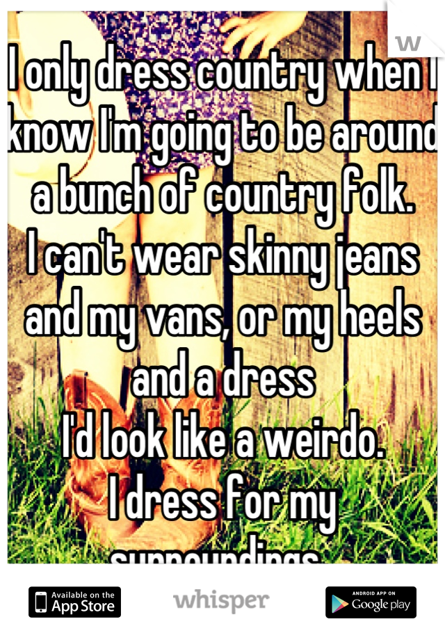I only dress country when I know I'm going to be around a bunch of country folk.
I can't wear skinny jeans and my vans, or my heels and a dress
I'd look like a weirdo.
I dress for my surroundings. 