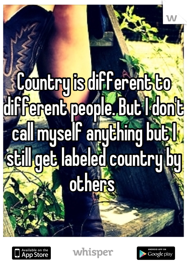 Country is different to different people. But I don't call myself anything but I still get labeled country by others 