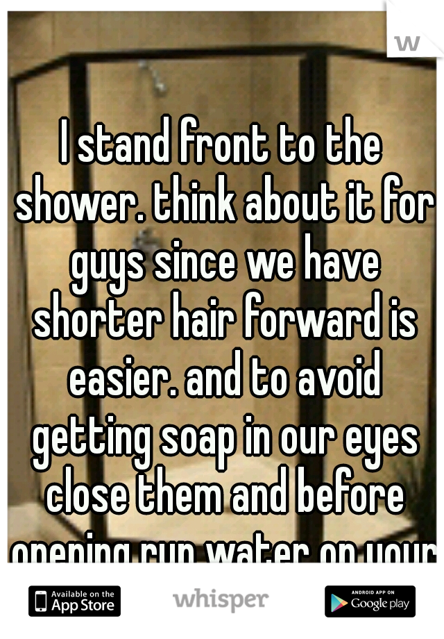 I stand front to the shower. think about it for guys since we have shorter hair forward is easier. and to avoid getting soap in our eyes close them and before opening run water on your face:)