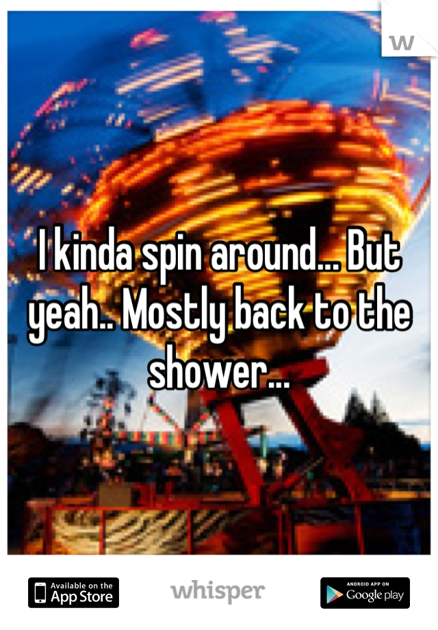 I kinda spin around... But yeah.. Mostly back to the shower...