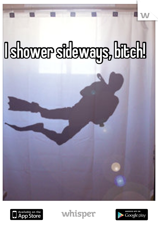 I shower sideways, bitch!