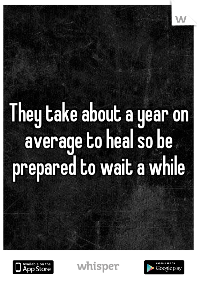 They take about a year on average to heal so be prepared to wait a while