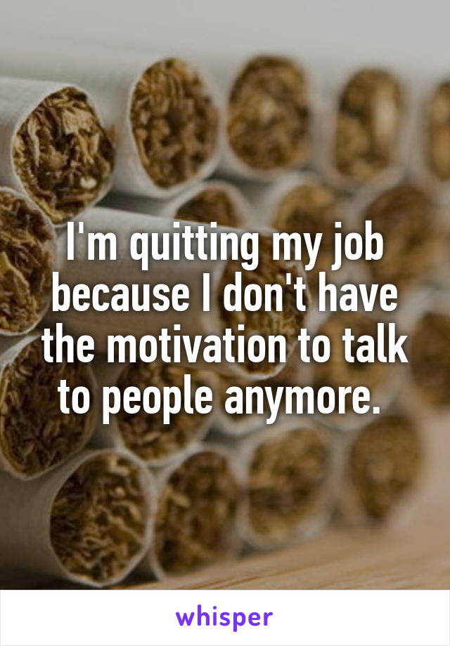 I'm quitting my job because I don't have the motivation to talk to people anymore. 