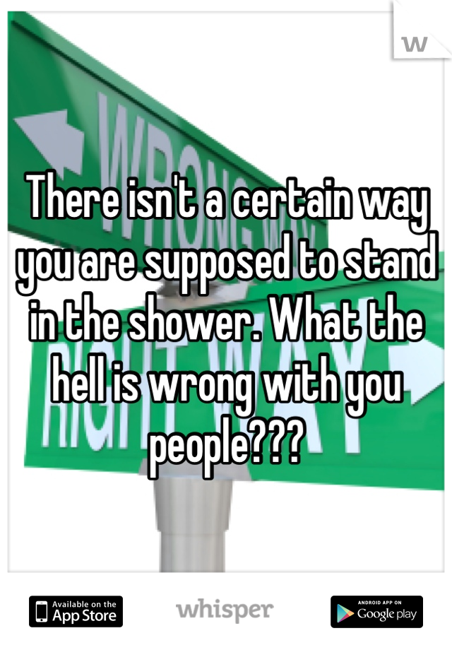 There isn't a certain way you are supposed to stand in the shower. What the hell is wrong with you people???