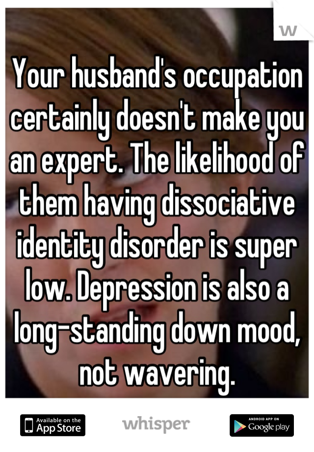 Your husband's occupation certainly doesn't make you an expert. The likelihood of them having dissociative identity disorder is super low. Depression is also a long-standing down mood, not wavering.