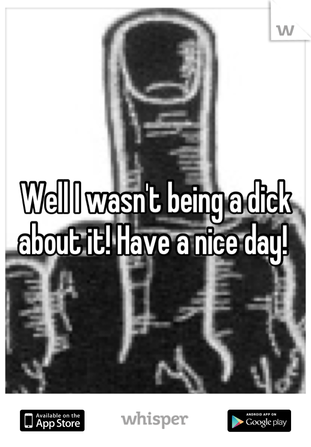 Well I wasn't being a dick about it! Have a nice day! 