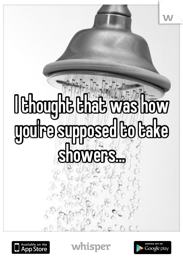 I thought that was how you're supposed to take showers...