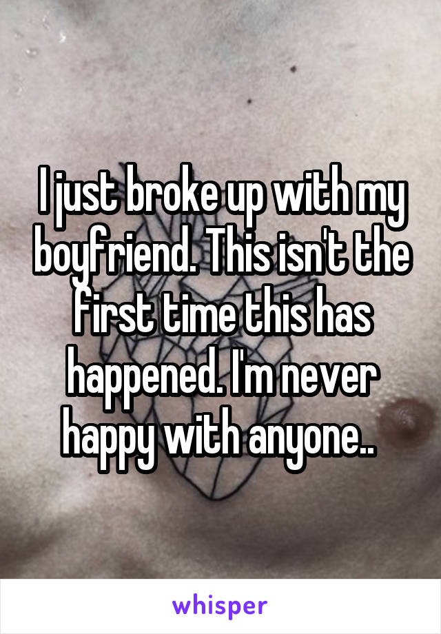 I just broke up with my boyfriend. This isn't the first time this has happened. I'm never happy with anyone.. 