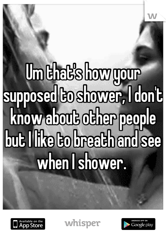 Um that's how your supposed to shower, I don't know about other people but I like to breath and see when I shower. 