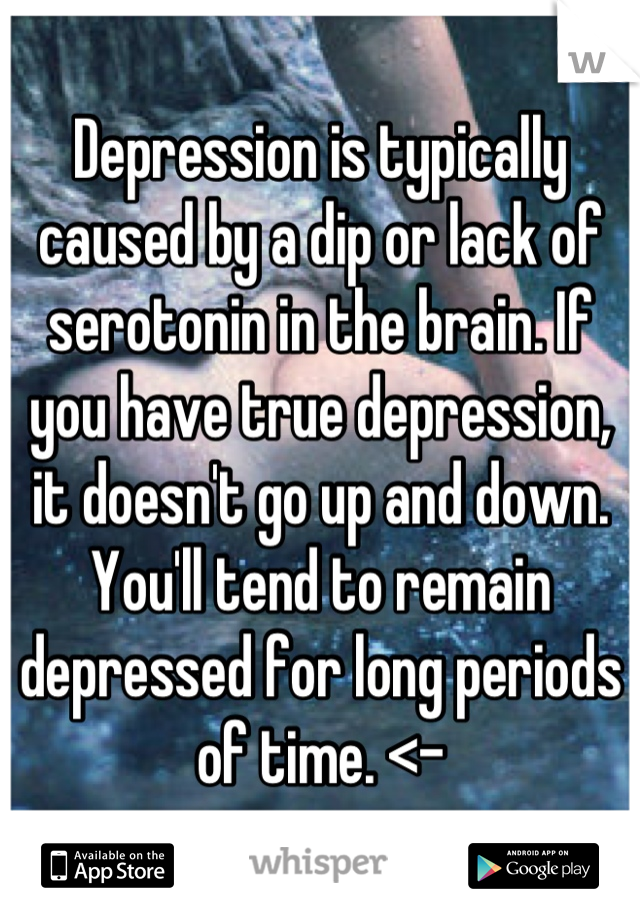 Depression is typically caused by a dip or lack of serotonin in the brain. If you have true depression, it doesn't go up and down. You'll tend to remain depressed for long periods of time. <-