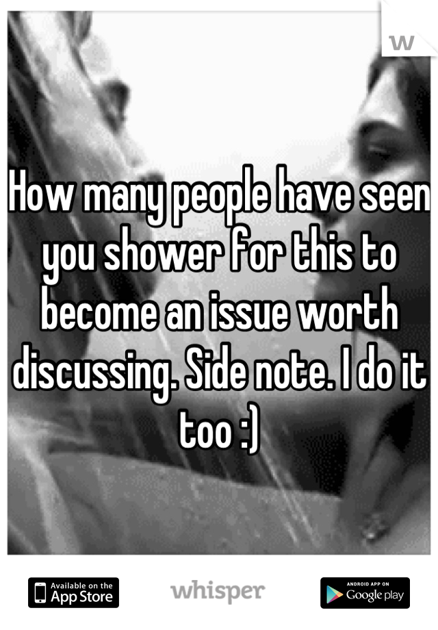 How many people have seen you shower for this to become an issue worth discussing. Side note. I do it too :)