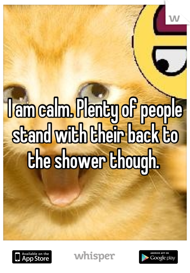 I am calm. Plenty of people stand with their back to the shower though. 