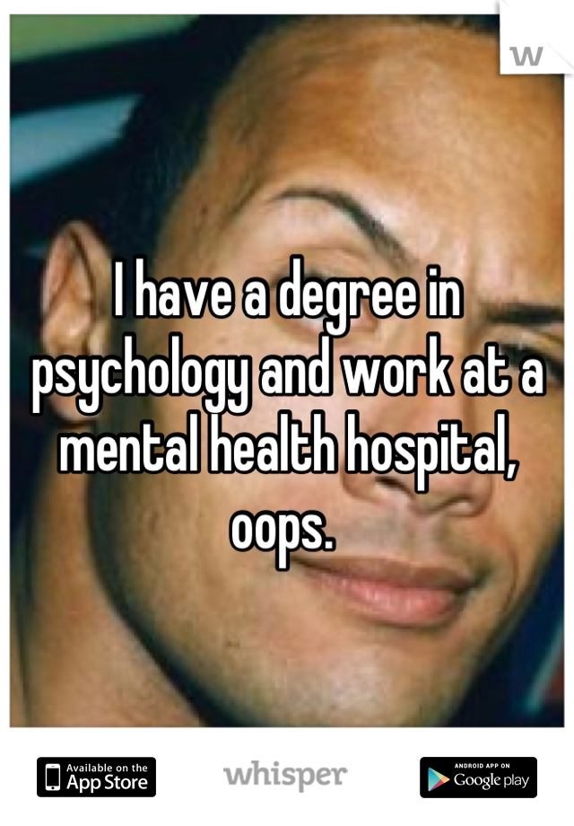 I have a degree in psychology and work at a mental health hospital, oops. 