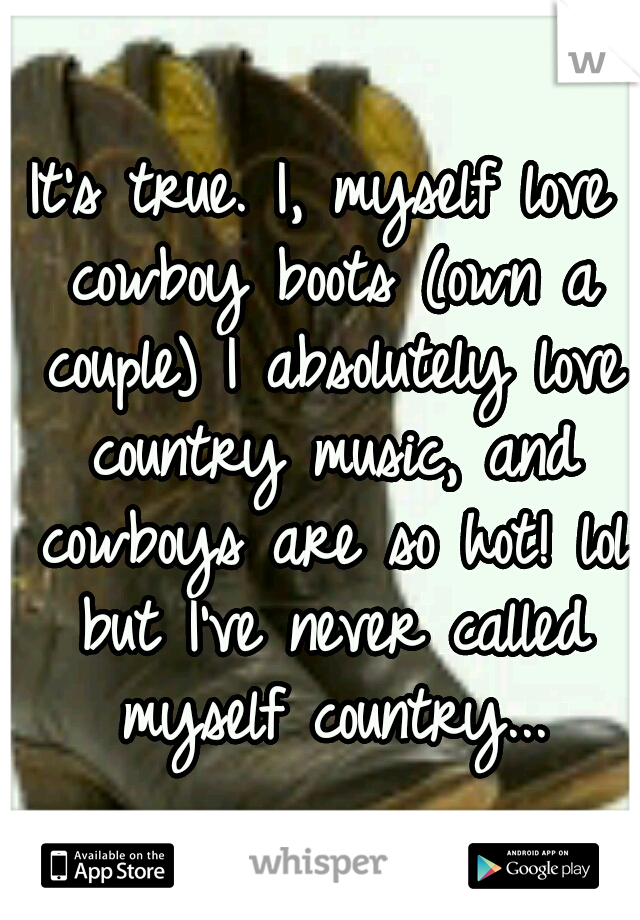 It's true. I, myself love cowboy boots (own a couple) I absolutely love country music, and cowboys are so hot! lol but I've never called myself country...