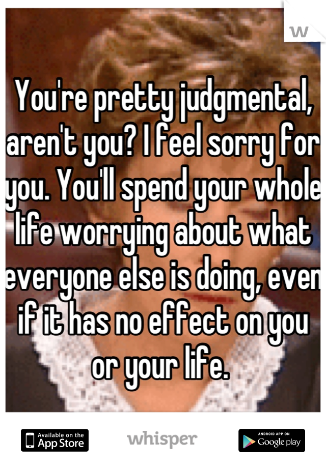 You're pretty judgmental, aren't you? I feel sorry for you. You'll spend your whole life worrying about what everyone else is doing, even if it has no effect on you or your life. 