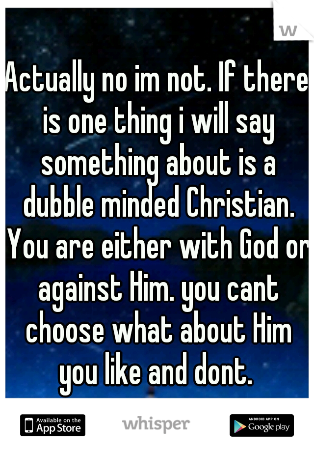 Actually no im not. If there is one thing i will say something about is a dubble minded Christian. You are either with God or against Him. you cant choose what about Him you like and dont. 