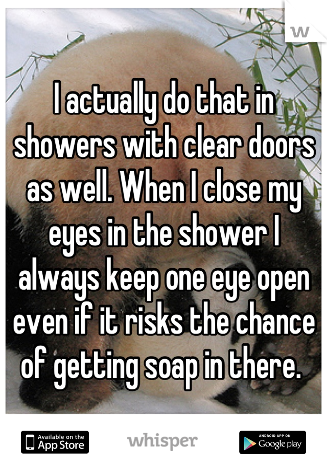 I actually do that in showers with clear doors as well. When I close my eyes in the shower I always keep one eye open even if it risks the chance of getting soap in there. 