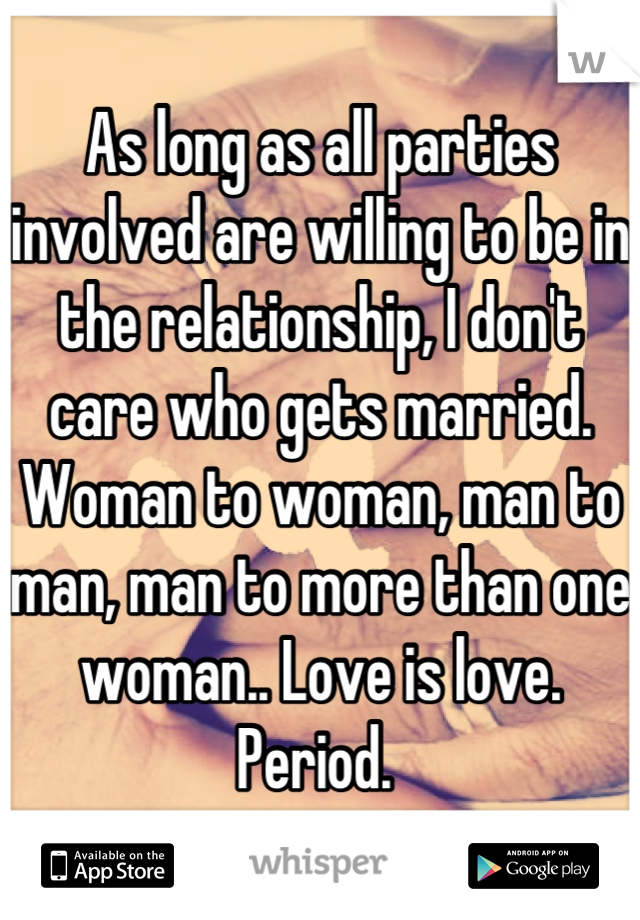 As long as all parties involved are willing to be in the relationship, I don't care who gets married. Woman to woman, man to man, man to more than one woman.. Love is love. Period. 