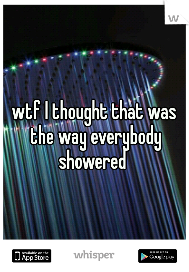 wtf I thought that was the way everybody showered
