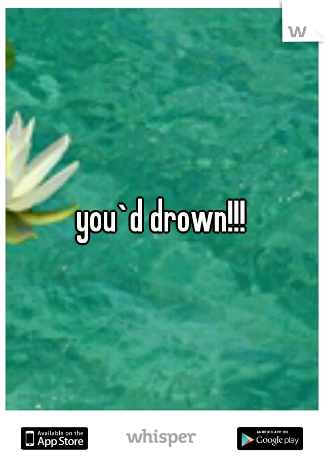 you`d drown!!!